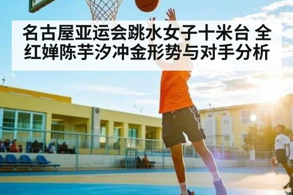名古屋亚运会跳水女子十米台 全红婵陈芋汐冲金形势与对手分析